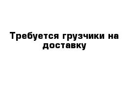 Требуется грузчики на доставку